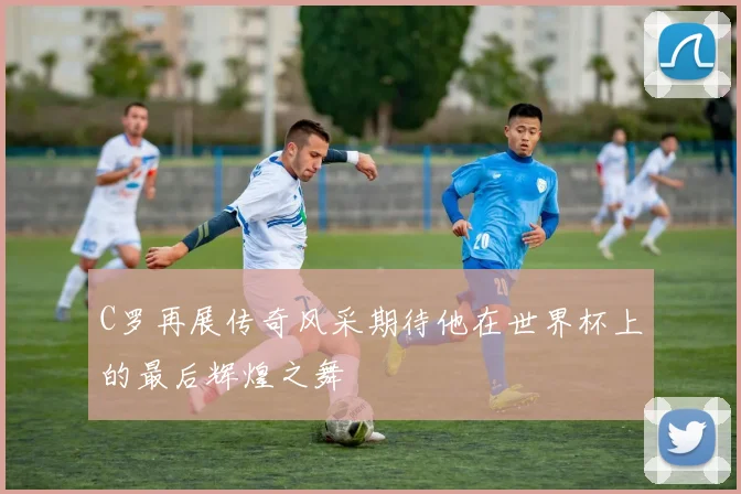 C罗再展传奇风采期待他在世界杯上的最后辉煌之舞