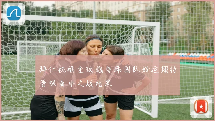 拜仁祝福金玟哉与韩国队好运期待晋级南非之战结果