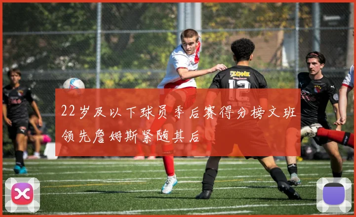22岁及以下球员季后赛得分榜文班领先詹姆斯紧随其后