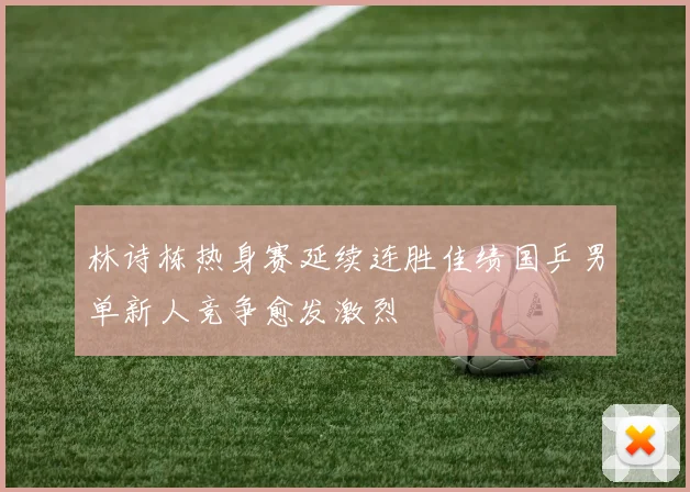 林诗栋热身赛延续连胜佳绩国乒男单新人竞争愈发激烈