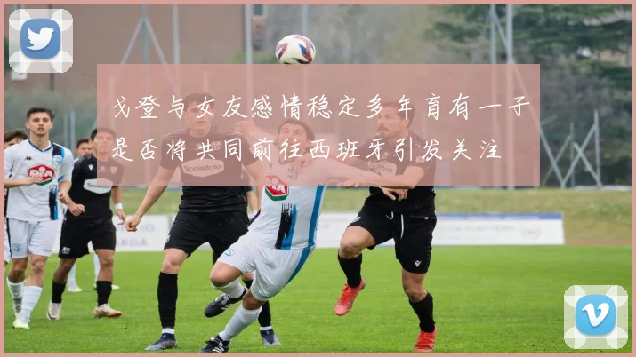 戈登与女友感情稳定多年育有一子是否将共同前往西班牙引发关注