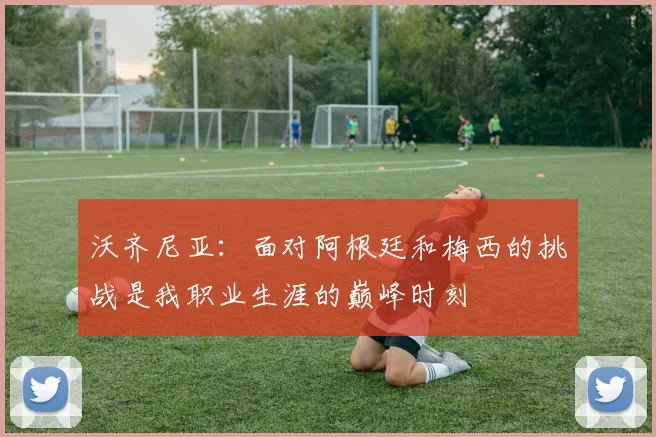 沃齐尼亚：面对阿根廷和梅西的挑战是我职业生涯的巅峰时刻