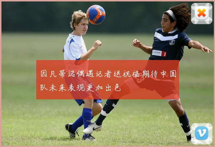 因凡蒂诺偶遇记者送祝福期待中国队未来表现更加出色