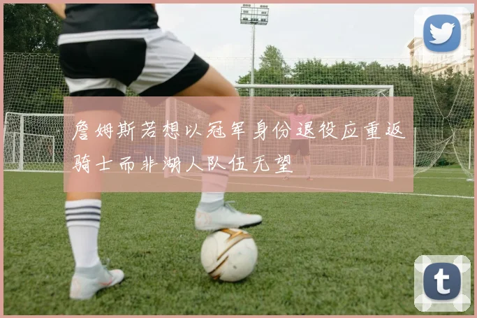 詹姆斯若想以冠军身份退役应重返骑士而非湖人队伍无望