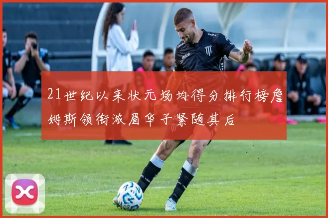 21世纪以来状元场均得分排行榜詹姆斯领衔浓眉华子紧随其后