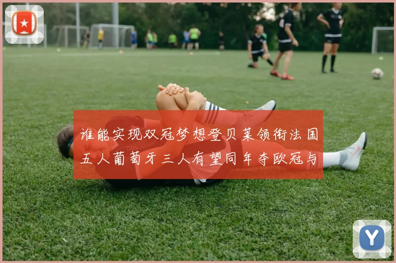 谁能实现双冠梦想登贝莱领衔法国五人葡萄牙三人有望同年夺欧冠与世界杯