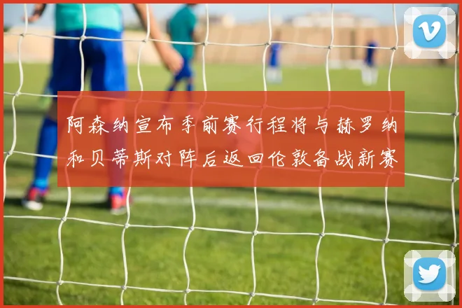 阿森纳宣布季前赛行程将与赫罗纳和贝蒂斯对阵后返回伦敦备战新赛季