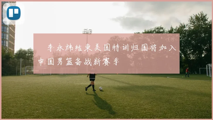 偰李永炜结束美国特训归国将加入中国男篮备战新赛季