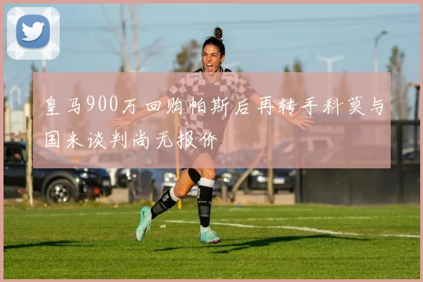 皇马900万回购帕斯后再转手科莫与国米谈判尚无报价