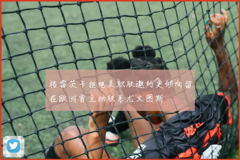 格雷茨卡拒绝美职联邀约更倾向留在欧洲曾主动联系尤文图斯