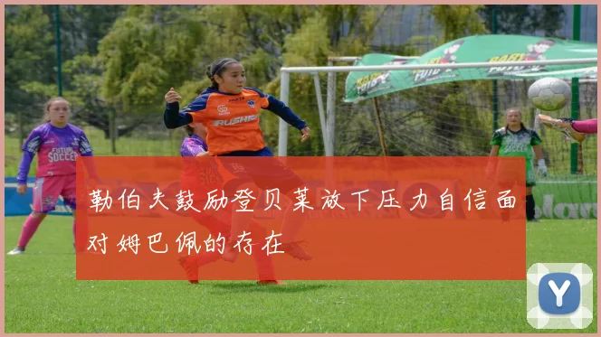 勒伯夫鼓励登贝莱放下压力自信面对姆巴佩的存在