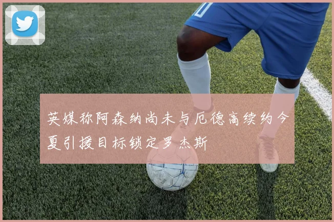 英媒称阿森纳尚未与厄德高续约今夏引援目标锁定罗杰斯