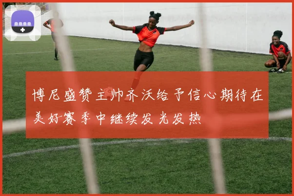 博尼盛赞主帅齐沃给予信心期待在美好赛季中继续发光发热