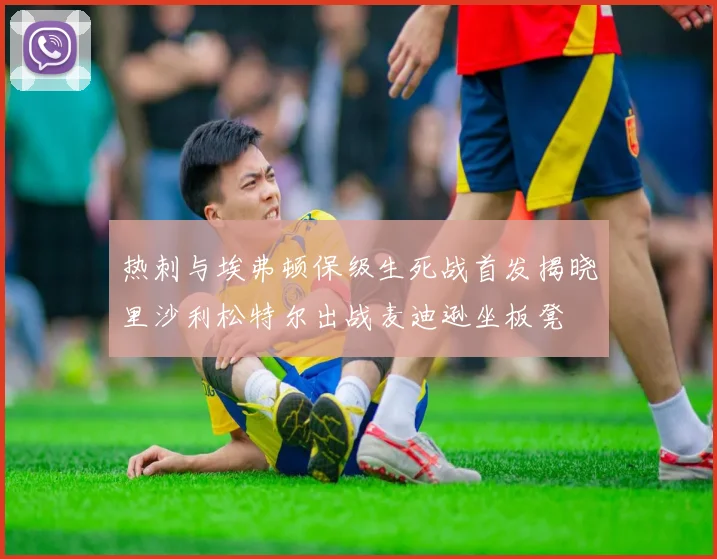 热刺与埃弗顿保级生死战首发揭晓里沙利松特尔出战麦迪逊坐板凳