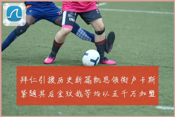 拜仁引援历史新篇凯恩领衔卢卡斯紧随其后金玟哉等均以五千万加盟