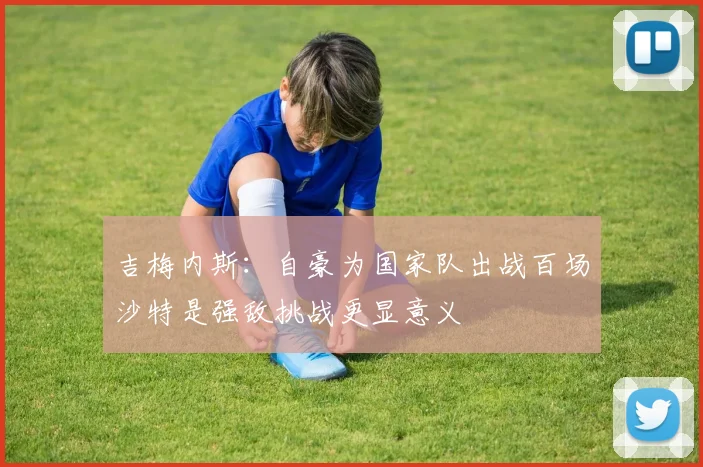 吉梅内斯：自豪为国家队出战百场沙特是强敌挑战更显意义