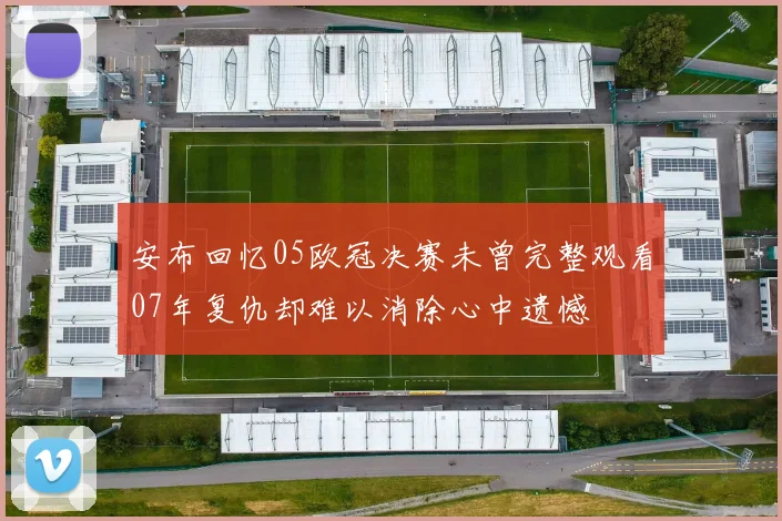 安布回忆05欧冠决赛未曾完整观看07年复仇却难以消除心中遗憾