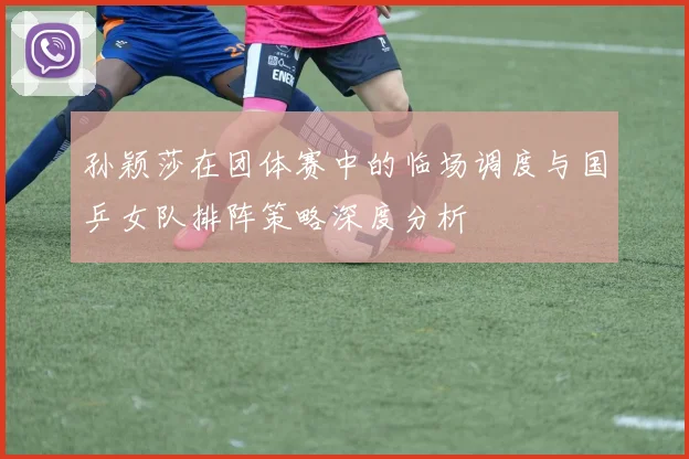 孙颖莎在团体赛中的临场调度与国乒女队排阵策略深度分析