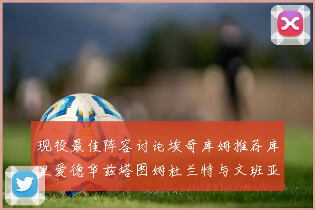 现役最佳阵容讨论埃奇库姆推荐库里爱德华兹塔图姆杜兰特与文班亚马