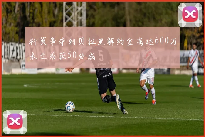 科莫争夺利贝拉里解约金高达600万米兰或获50分成